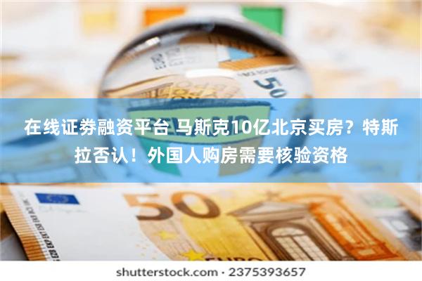 在线证劵融资平台 马斯克10亿北京买房？特斯拉否认！外国人购房需要核验资格
