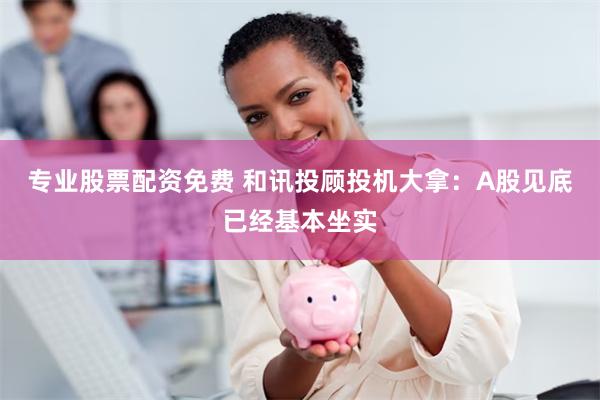 专业股票配资免费 和讯投顾投机大拿：A股见底已经基本坐实