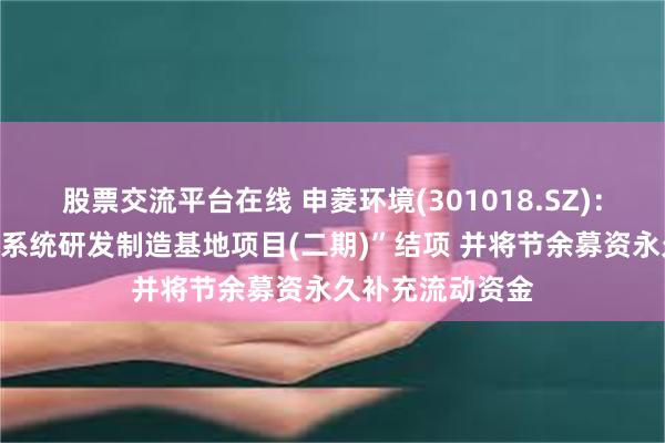 股票交流平台在线 申菱环境(301018.SZ)：“专业特种环境系统研发制造基地项目(二期)”结项 并将节余募资永久补充流动资金
