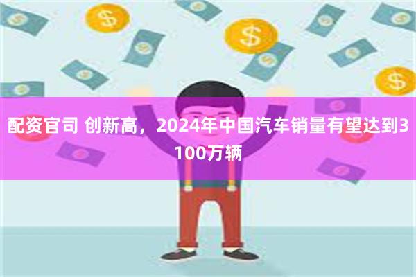 配资官司 创新高，2024年中国汽车销量有望达到3100万辆