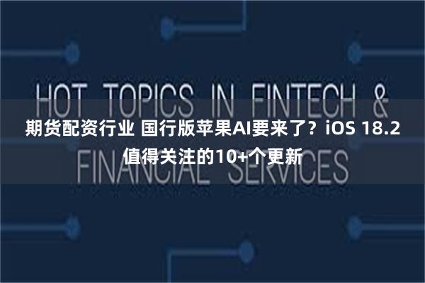 期货配资行业 国行版苹果AI要来了？iOS 18.2值得关注的10+个更新