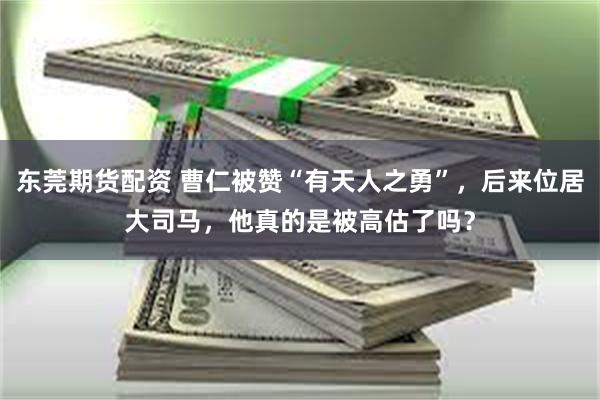 东莞期货配资 曹仁被赞“有天人之勇”，后来位居大司马，他真的是被高估了吗？