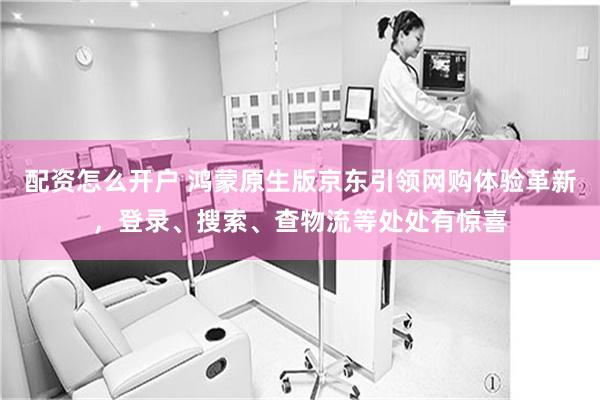 配资怎么开户 鸿蒙原生版京东引领网购体验革新，登录、搜索、查物流等处处有惊喜