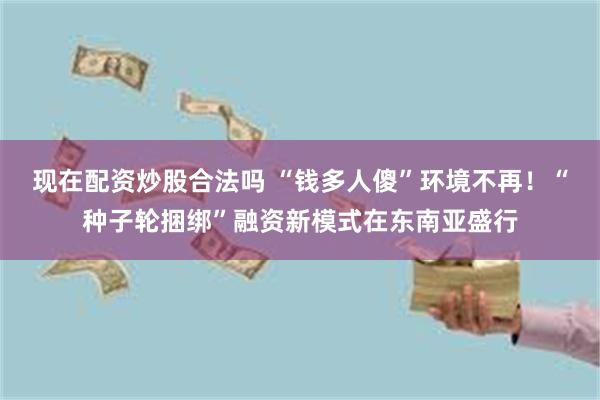 现在配资炒股合法吗 “钱多人傻”环境不再！“种子轮捆绑”融资新模式在东南亚盛行
