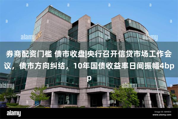 券商配资门槛 债市收盘|央行召开信贷市场工作会议，债市方向纠结，10年国债收益率日间振幅4bp