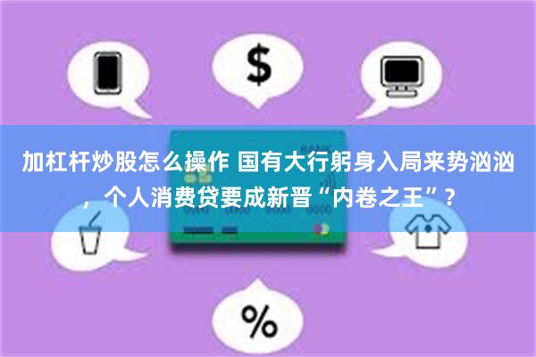 加杠杆炒股怎么操作 国有大行躬身入局来势汹汹，个人消费贷要成新晋“内卷之王”？