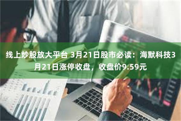 线上炒股放大平台 3月21日股市必读：海默科技3月21日涨停收盘，收盘价9.59元
