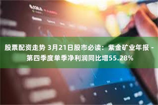 股票配资走势 3月21日股市必读：紫金矿业年报 - 第四季度单季净利润同比增55.28%