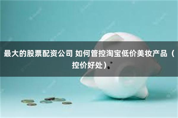 最大的股票配资公司 如何管控淘宝低价美妆产品（控价好处）