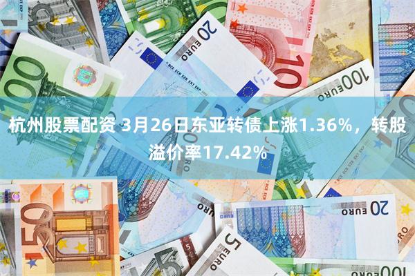 杭州股票配资 3月26日东亚转债上涨1.36%，转股溢价率17.42%