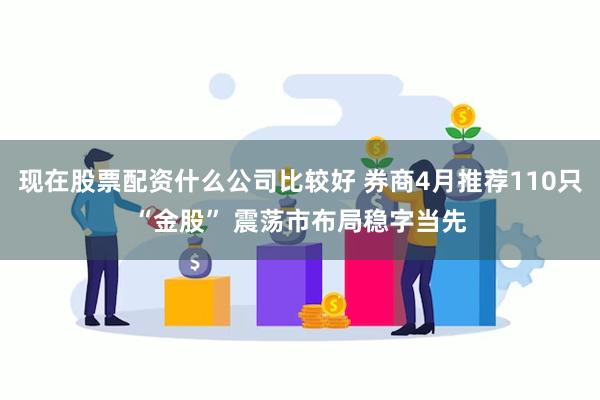 现在股票配资什么公司比较好 券商4月推荐110只“金股” 震荡市布局稳字当先