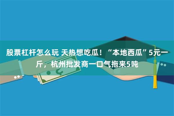 股票杠杆怎么玩 天热想吃瓜！“本地西瓜”5元一斤，杭州批发商一口气拖来5吨