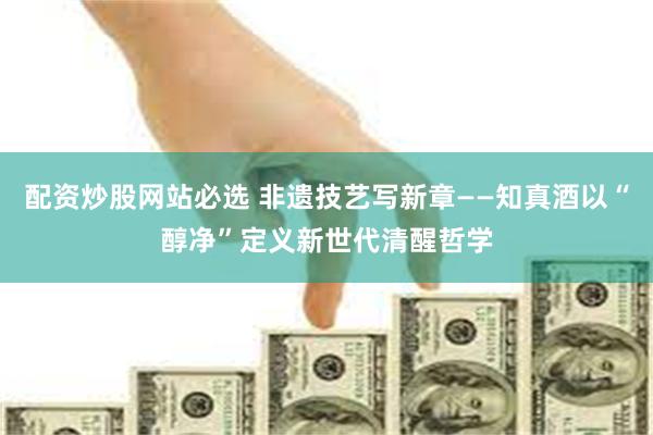 配资炒股网站必选 非遗技艺写新章——知真酒以“醇净”定义新世代清醒哲学