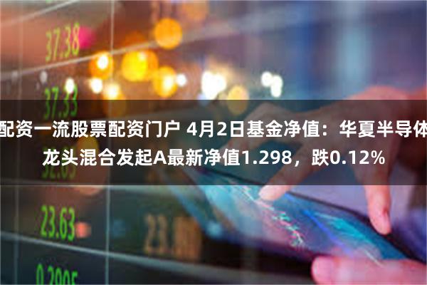配资一流股票配资门户 4月2日基金净值：华夏半导体龙头混合发起A最新净值1.298，跌0.12%