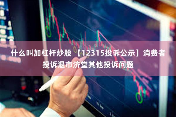 什么叫加杠杆炒股 【12315投诉公示】消费者投诉退市济堂其他投诉问题