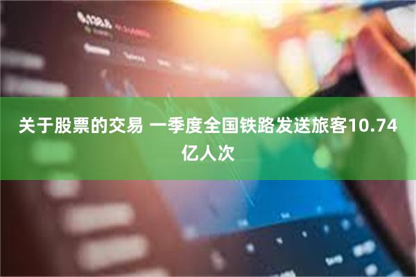 关于股票的交易 一季度全国铁路发送旅客10.74亿人次