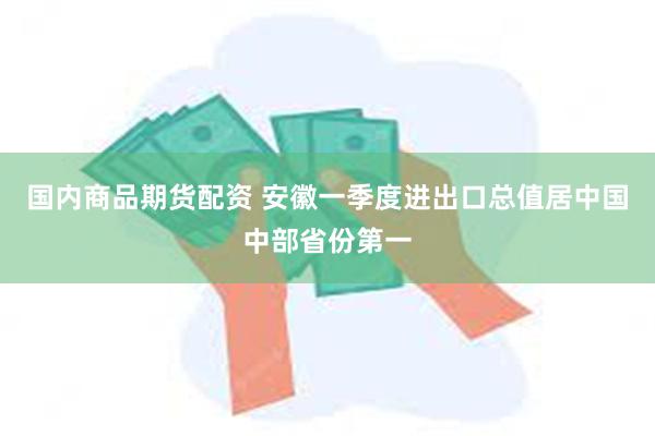 国内商品期货配资 安徽一季度进出口总值居中国中部省份第一