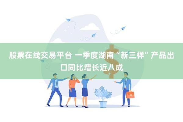股票在线交易平台 一季度湖南“新三样”产品出口同比增长近八成