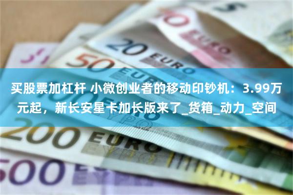 买股票加杠杆 小微创业者的移动印钞机：3.99万元起，新长安星卡加长版来了_货箱_动力_空间