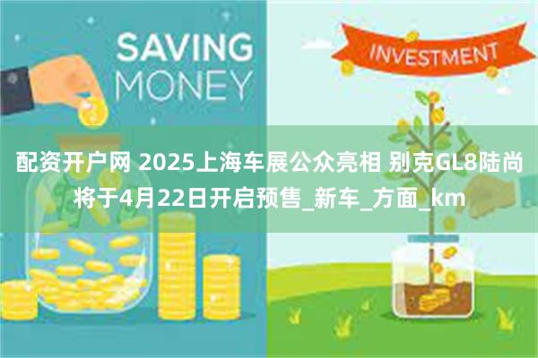 配资开户网 2025上海车展公众亮相 别克GL8陆尚将于4月22日开启预售_新车_方面_km