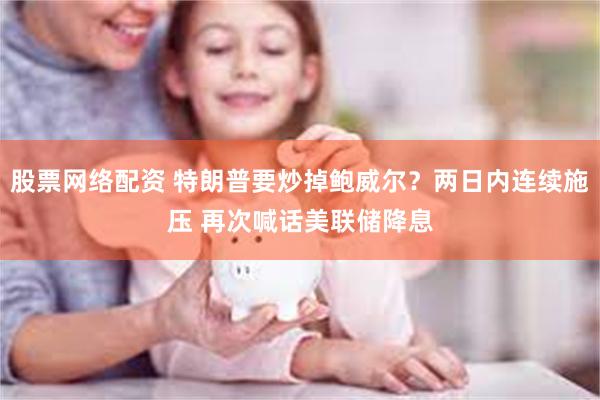 股票网络配资 特朗普要炒掉鲍威尔？两日内连续施压 再次喊话美联储降息