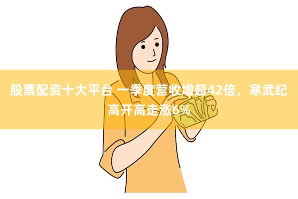 股票配资十大平台 一季度营收增超42倍，寒武纪高开高走涨6%