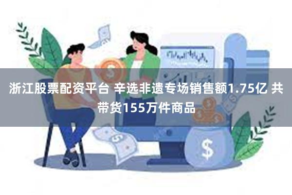 浙江股票配资平台 辛选非遗专场销售额1.75亿 共带货155万件商品