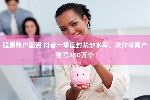 股票账户配资 抖音一季度封禁涉水军、欺诈等黑产账号260万个
