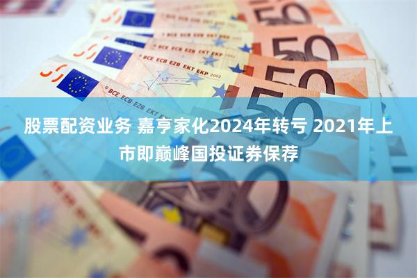 股票配资业务 嘉亨家化2024年转亏 2021年上市即巅峰国投证券保荐