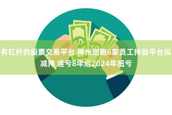 有杠杆的股票交易平台 神州细胞6家员工持股平台拟减持 连亏8年后2024年扭亏
