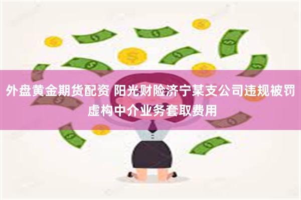 外盘黄金期货配资 阳光财险济宁某支公司违规被罚 虚构中介业务套取费用