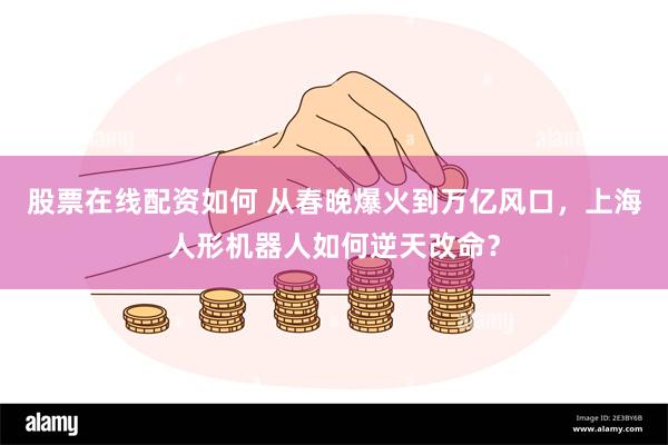 股票在线配资如何 从春晚爆火到万亿风口，上海人形机器人如何逆天改命？