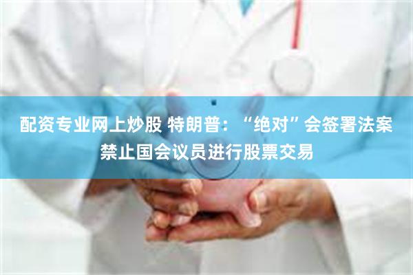配资专业网上炒股 特朗普：“绝对”会签署法案禁止国会议员进行股票交易