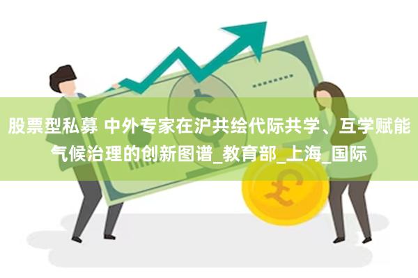 股票型私募 中外专家在沪共绘代际共学、互学赋能气候治理的创新图谱_教育部_上海_国际
