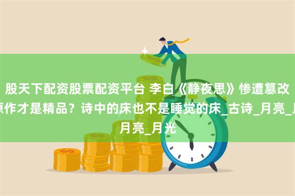 股天下配资股票配资平台 李白《静夜思》惨遭篡改，原作才是精品？诗中的床也不是睡觉的床_古诗_月亮_月光