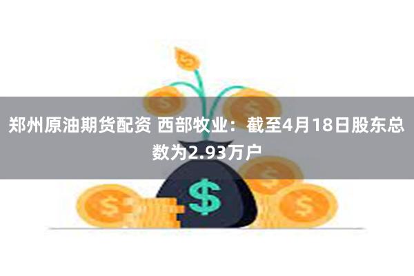 郑州原油期货配资 西部牧业：截至4月18日股东总数为2.93万户