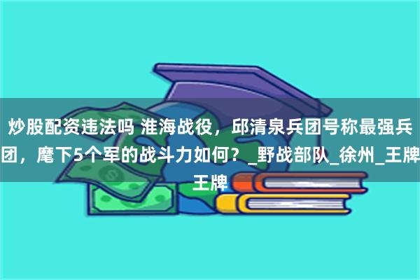 炒股配资违法吗 淮海战役，邱清泉兵团号称最强兵团，麾下5个军的战斗力如何？_野战部队_徐州_王牌