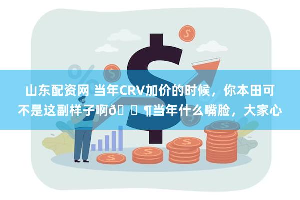 山东配资网 当年CRV加价的时候，你本田可不是这副样子啊🐶当年什么嘴脸，大家心