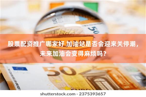 股票配资推广哪家好 加油站是否会迎来关停潮，未来加油会变得麻烦吗？