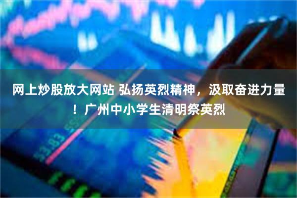 网上炒股放大网站 弘扬英烈精神，汲取奋进力量！广州中小学生清明祭英烈