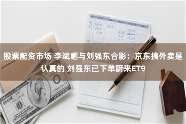 股票配资市场 李斌晒与刘强东合影：京东搞外卖是认真的 刘强东已下单蔚来ET9