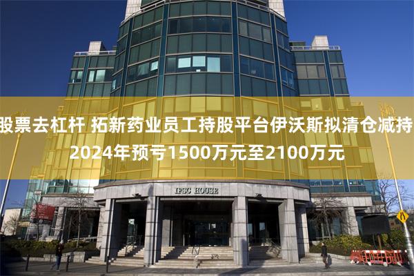 股票去杠杆 拓新药业员工持股平台伊沃斯拟清仓减持 2024年预亏1500万元至2100万元