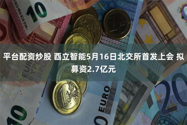 平台配资炒股 酉立智能5月16日北交所首发上会 拟募资2.7亿元
