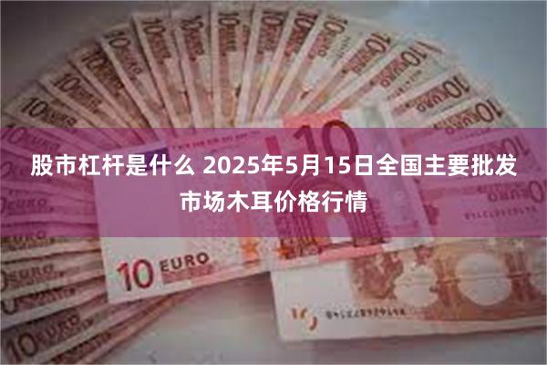 股市杠杆是什么 2025年5月15日全国主要批发市场木耳价格行情