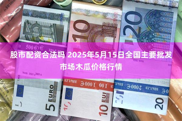 股市配资合法吗 2025年5月15日全国主要批发市场木瓜价格行情