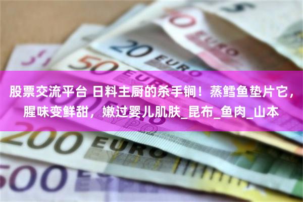 股票交流平台 日料主厨的杀手锏！蒸鳕鱼垫片它，腥味变鲜甜，嫩过婴儿肌肤_昆布_鱼肉_山本