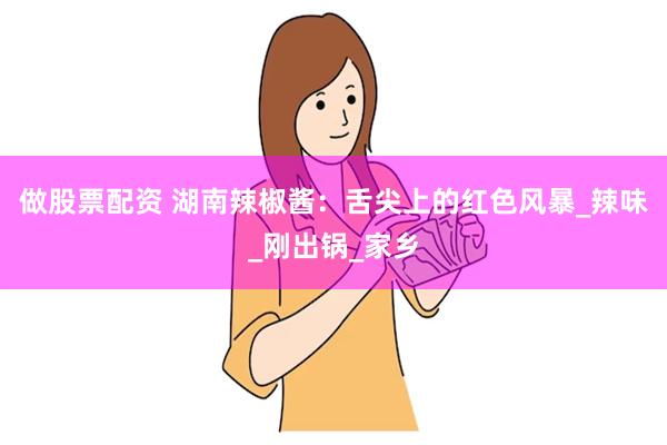做股票配资 湖南辣椒酱：舌尖上的红色风暴_辣味_刚出锅_家乡