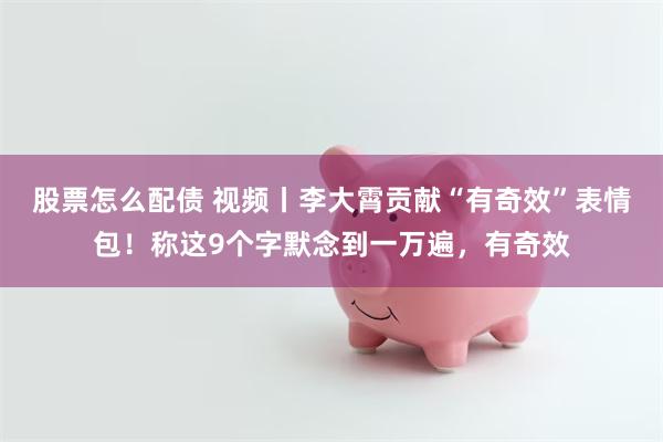 股票怎么配债 视频丨李大霄贡献“有奇效”表情包！称这9个字默念到一万遍，有奇效
