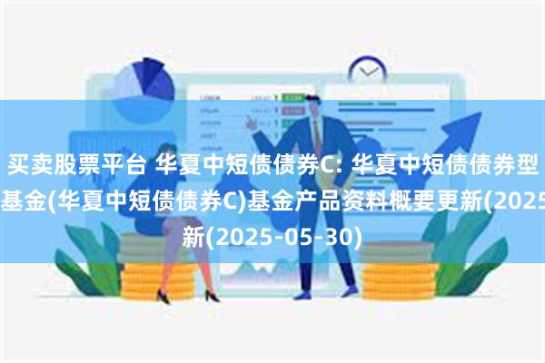 买卖股票平台 华夏中短债债券C: 华夏中短债债券型证券投资基金(华夏中短债债券C)基金产品资料概要更新(2025-05-30)