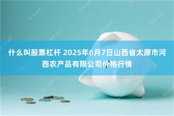 什么叫股票杠杆 2025年6月7日山西省太原市河西农产品有限公司价格行情